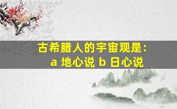 古希腊人的宇宙观是: a 地心说 b 日心说